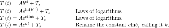 \begin{array}{ll}T\left(t\right)=A{b}^{ct}+{T}_{s}\hfill & \hfill \\ T\left(t\right)=A{e}^{\mathrm{ln}\left({b}^{ct}\right)}+{T}_{s}\begin{array}{cccc}& & & \end{array}\hfill & \text{Laws of logarithms}.\hfill \\ T\left(t\right)=A{e}^{ct\mathrm{ln}b}+{T}_{s}\hfill & \text{Laws of logarithms}.\hfill \\ T\left(t\right)=A{e}^{kt}+{T}_{s}\hfill & \text{Rename the constant }c \mathrm{ln} b,\text{ calling it }k.\hfill \end{array}