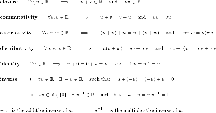 \begin{eqnarray*} &&\textbf{closure} \qquad \forall u,v \in \mathbb{R} \qquad \Longrightarrow \qquad u+v \in \mathbb{R} \quad \hbox{ and } \quad u v \in \mathbb{R} \\ \\ &&\textbf{commutativity} \qquad \forall u,v \in \mathbb{R} \qquad \Longrightarrow \qquad u+v= v+ u \quad \hbox{ and } \quad u v= v u \\ \\ &&\textbf{associativity} \qquad \forall u,v, w \in \mathbb{R} \qquad \Longrightarrow \qquad (u+v)+w= u + (v+w) \quad \hbox{ and } \quad (u v) w = u (v w) \\ \\ &&\textbf{distributivity} \qquad \forall u,v, w \in \mathbb{R} \qquad \Longrightarrow \qquad u (v+ w)= u v + u w \quad \hbox{ and } \quad (u+ v) w = u w + v w \\ \\ &&\textbf{identity} \qquad \forall u\in \mathbb{R} \quad \Longrightarrow \quad u+0 = 0+ u=u \quad \hbox{ and } \quad 1. u = u. 1 = u \\ \\ &&\textbf{inverse} \qquad * \quad \forall u\in \mathbb{R} \quad\exists\,\, -u\in \mathbb{R} \quad \hbox{ such that }\quad u+(-u) = (-u)+ u=0 \\ \\ &&\qquad \qquad \qquad *\quad \forall u\in \mathbb{R}\setminus \{0\} \quad\exists\,\, u^{-1}\in \mathbb{R} \quad \hbox{such that }\quad u^{-1}. u = u. u^{-1} = 1\\ \\ && - u \quad \hbox{is the additive inverse of } u , \qquad \qquad u^{-1} \quad \hbox{ is the multiplicative inverse of } u.\end{eqnarray*}