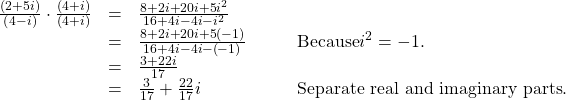 \begin{array}{cccc}\hfill \frac{\left(2+5i\right)}{\left(4-i\right)}\cdot \frac{\left(4+i\right)}{\left(4+i\right)}& =& \frac{8+2i+20i+5{i}^{2}}{16+4i-4i-{i}^{2}}\hfill & \\ & =& \frac{8+2i+20i+5\left(-1\right)}{16+4i-4i-\left(-1\right)}\hfill & \phantom{\rule{2em}{0ex}}\text{Because} {i}^{2}=-1.\hfill \\ & =& \frac{3+22i}{17}\hfill & \\ & =& \frac{3}{17}+\frac{22}{17}i\hfill & \phantom{\rule{2em}{0ex}}\text{Separate real and imaginary parts}.\hfill \end{array}