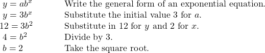 \begin{array}{ll}\text{ }y=a{b}^{x}\hfill & \text{Write the general form of an exponential equation}.\hfill \\ \text{ }y=3{b}^{x}\hfill & \text{Substitute the initial value 3 for }a.\hfill \\ 12=3{b}^{2}\hfill & \text{Substitute in 12 for }y\text{ and 2 for }x.\hfill \\ \text{ }4={b}^{2}\hfill & \text{Divide by 3}.\hfill \\ \text{ }b=±2\begin{array}{cccc}& & & \end{array}\hfill & \text{Take the square root}.\hfill \end{array}