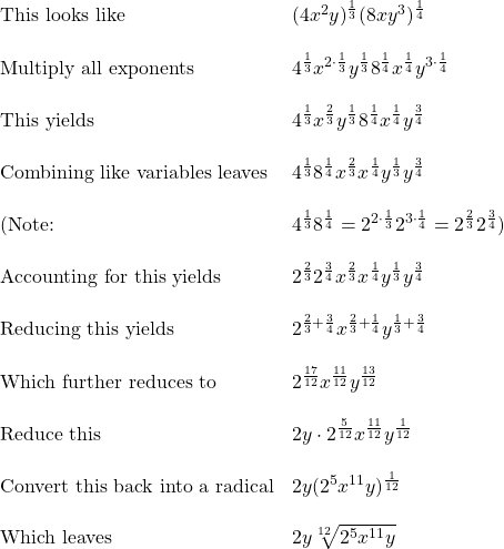 \begin{array}{ll} \text{This looks like} & (4x^2y)^{\frac{1}{3}}(8xy^3)^{\frac{1}{4}} \\ \\ \text{Multiply all exponents} & 4^{\frac{1}{3}}x^{2\cdot \frac{1}{3}}y^{\frac{1}{3}}8^{\frac{1}{4}}x^{\frac{1}{4}}y^{3\cdot \frac{1}{4}} \\ \\ \text{This yields} & 4^{\frac{1}{3}}x^{\frac{2}{3}}y^{\frac{1}{3}}8^{\frac{1}{4}}x^{\frac{1}{4}}y^{\frac{3}{4}} \\ \\ \text{Combining like variables leaves} & 4^{\frac{1}{3}}8^{\frac{1}{4}}x^{\frac{2}{3}}x^{\frac{1}{4}}y^{\frac{1}{3}}y^{\frac{3}{4}} \\ \\ (\text{Note: }& 4^{\frac{1}{3}}8^{\frac{1}{4}}=2^{2\cdot \frac{1}{3}}2^{3\cdot \frac{1}{4}}=2^{\frac{2}{3}}2^{\frac{3}{4}}) \\ \\ \text{Accounting for this yields} & 2^{\frac{2}{3}}2^{\frac{3}{4}}x^{\frac{2}{3}}x^{\frac{1}{4}}y^{\frac{1}{3}}y^{\frac{3}{4}}\\ \\ \text{Reducing this yields} & 2^{\frac{2}{3}+\frac{3}{4}}x^{\frac{2}{3}+\frac{1}{4}}y^{\frac{1}{3}+\frac{3}{4}} \\ \\ \text{Which further reduces to} & 2^{\frac{17}{12}}x^{\frac{11}{12}}y^{\frac{13}{12}} \\ \\ \text{Reduce this} & 2y\cdot 2^{\frac{5}{12}}x^{\frac{11}{12}}y^{\frac{1}{12}} \\ \\ \text{Convert this back into a radical} & 2y(2^5x^{11}y)^{\frac{1}{12}} \\ \\ \text{Which leaves } & 2y \sqrt[12]{2^5x^{11}y} \end{array}