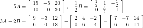 \begin{align*} 5A &= \left[ \begin{array}{rrr} 15 & -5 & 20 \\ 10 & 0 & 30 \end{array} \right], \quad \frac{1}{2}B = \left[ \begin{array}{rrr} \frac{1}{2} & 1 & -\frac{1}{2} \\ 0 & \frac{3}{2} & 1 \end{array} \right] \\ 3A - 2B &= \left[ \begin{array}{rrr} 9 & -3 & 12 \\ 6 & 0 & 18 \end{array} \right] - \left[ \begin{array}{rrr} 2 & 4 & -2 \\ 0 & 6 & 4 \end{array} \right] = \left[ \begin{array}{rrr} 7 & -7 & 14 \\ 6 & -6 & 14 \end{array} \right] \end{align*}