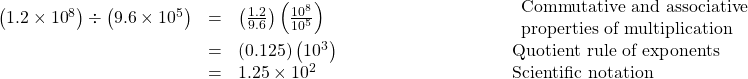  \begin{array}{cccc}\hfill \left(1.2\times{10}^{8}\right)\div\left(9.6\times{10}^{5}\right)& =& \left(\frac{1.2}{9.6}\right)\left(\frac{{10}^{8}}{{10}^{5}}\right)\hfill & \begin{array}{l}\phantom{\rule{9em}{0ex}}\text{Commutative and associative}\hfill \\ \phantom{\rule{9em}{0ex}}\text{properties of multiplication}\hfill \end{array}\hfill \\ & =& \left(0.125\right)\left({10}^{3}\right)\hfill & \phantom{\rule{9em}{0ex}}\text{Quotient rule of exponents}\hfill \\ & =& 1.25\times{10}^{2}\hfill & \phantom{\rule{9em}{0ex}}\text{Scientific notation}\hfill \end{array}