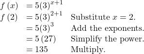 \begin{array}{lll}f\left(x\right)\hfill & =5{\left(3\right)}^{x+1}\hfill & \hfill \\ f\left(2\right)\hfill & =5{\left(3\right)}^{2+1}\hfill & \text{Substitute }x=2.\hfill \\ \hfill & =5{\left(3\right)}^{3}\hfill & \text{Add the exponents}.\hfill \\ \hfill & =5\left(27\right)\hfill & \text{Simplify the power}\text{.}\hfill \\ \hfill & =135\hfill & \text{Multiply}\text{.}\hfill \end{array}