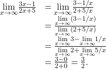 \begin{array}{cc}\hfill \underset{x\to \text{±}\infty }{\text{lim}}\frac{3x-1}{2x+5}& =\underset{x\to \text{±}\infty }{\text{lim}}\frac{3-1\text{/}x}{2+5\text{/}x}\hfill \\ & =\frac{\underset{x\to \text{±}\infty }{\text{lim}}(3-1\text{/}x)}{\underset{x\to \text{±}\infty }{\text{lim}}(2+5\text{/}x)}\hfill \\ & =\frac{\underset{x\to \text{±}\infty }{\text{lim}}3-\underset{x\to \text{±}\infty }{\text{lim}}1\text{/}x}{\underset{x\to \text{±}\infty }{\text{lim}}2+\underset{x\to \text{±}\infty }{\text{lim}}5\text{/}x}\hfill \\ & =\frac{3-0}{2+0}=\frac{3}{2}.\hfill \end{array}