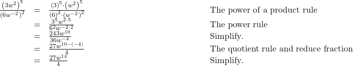  \begin{array}{cccc}\hfill \frac{{\left(3{w}^{2}\right)}^{5}}{{\left(6{w}^{-2}\right)}^{2}}& =& \frac{{\left(3\right)}^{5}\cdot {\left({w}^{2}\right)}^{5}}{{\left(6\right)}^{2}\cdot {\left({w}^{-2}\right)}^{2}}\hfill & \phantom{\rule{13.5em}{0ex}}\text{The power of a product rule}\hfill \\ & =& \frac{{3}^{5}{w}^{2\cdot 5}}{{6}^{2}{w}^{-2\cdot 2}}\hfill & \phantom{\rule{13.5em}{0ex}}\text{The power rule}\hfill \\ & =& \frac{243{w}^{10}}{36{w}^{-4}}\hfill & \phantom{\rule{13.5em}{0ex}}\text{Simplify}.\hfill \\ & =& \frac{27{w}^{10-\left(-4\right)}}{4}\hfill & \phantom{\rule{13.5em}{0ex}}\text{The quotient rule and reduce fraction}\hfill \\ & =& \frac{27{w}^{14}}{4}\hfill & \phantom{\rule{13.5em}{0ex}}\text{Simplify}.\hfill \end{array}