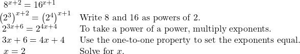 \begin{array}{ll}\,\text{ }{8}^{x+2}={16}^{x+1}\hfill & \hfill \\ {\left({2}^{3}\right)}^{x+2}={\left({2}^{4}\right)}^{x+1}\hfill & \text{Write }8\text{ and }16\text{ as powers of }2.\hfill \\ \text{ }{2}^{3x+6}={2}^{4x+4}\hfill & \text{To take a power of a power, multiply exponents}.\hfill \\ \text{ }3x+6=4x+4\hfill & \text{Use the one-to-one property to set the exponents equal}.\hfill \\ \,\text{ }x=2\hfill & \text{Solve for }x.\hfill \end{array}