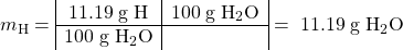 \[ m_\textrm{H} = \begin{array}{|c|c|} \mathrm{11.19\; g\; H} & \mathrm{100\; g\; H_2O} \\ \hline \mathrm{100\; g\; H_2O} & \end{array} \mathrm{\; =\; 11.19\; g\; H_2O}\]