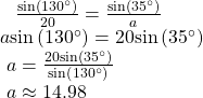 \begin{array}{l}\begin{array}{l}\begin{array}{l}\hfill \\ \hfill \end{array}\hfill \\ \text{ }\frac{\mathrm{sin}\left(130^{\circ}\right)}{20}=\frac{\mathrm{sin}\left(35^{\circ}\right)}{a}\hfill \end{array}\hfill \\ a\mathrm{sin}\left(130^{\circ}\right)=20\mathrm{sin}\left(35^{\circ}\right)\hfill \\ \text{ }a=\frac{20\mathrm{sin}\left(35^{\circ}\right)}{\mathrm{sin}\left(130^{\circ}\right)}\hfill \\ \text{ }a\approx 14.98\hfill \end{array}