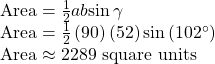 \begin{array}{l}\text{Area}=\frac{1}{2}ab\mathrm{sin}\,\gamma \hfill \\ \text{Area}=\frac{1}{2}\left(90\right)\left(52\right)\mathrm{sin}\left(102^{\circ}\right)\hfill \\ \text{Area}\approx 2289\,\,\text{square}\,\,\text{units}\hfill \end{array}