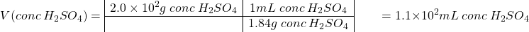 \[V(conc\; H_2SO_4) =  \begin{array}{|c|c|} 2.0\times10^2 g\;conc\; H_2SO_4 &1 mL\; conc\;H_2SO_4 \\ \hline & 1.84 g\;conc\; H_2SO_4\end{array}\\ \;\;\;\;\;\;\; =1.1\times10^2 mL\;conc\; H_2SO_4\]