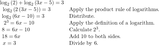 \begin{array}{ll}{\mathrm{log}}_{2}\left(2\right)+{\mathrm{log}}_{2}\left(3x-5\right)=3\hfill & \hfill \\ \text{ }\,{\mathrm{log}}_{2}\left(2\left(3x-5\right)\right)=3\hfill & \text{Apply the product rule of logarithms}.\hfill \\ \text{ }{\mathrm{log}}_{2}\left(6x-10\right)=3\hfill & \text{Distribute}.\hfill \\ \text{ }\,\,{2}^{3}=6x-10\hfill & \text{Apply the definition of a logarithm}.\hfill \\ \text{ }8=6x-10\begin{array}{cccc}& & & \end{array}\hfill & \text{Calculate }{2}^{3}.\hfill \\ \text{ }18=6x\hfill & \text{Add 10 to both sides}.\hfill \\ \text{ }\,x=3\hfill & \text{Divide by 6}.\hfill \end{array}