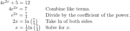 \begin{array}{ll}4{e}^{2x}+5=12\hfill & \hfill \\ \,\,\,\,\,\,\,\,\,\,4{e}^{2x}=7\hfill & \text{Combine like terms}.\hfill \\ \,\,\,\,\,\,\,\,\,\,\,\,\,{e}^{2x}=\frac{7}{4}\hfill & \text{Divide by the coefficient of the power}.\hfill \\ \,\,\,\,\,\,\,\,\,\,\,\,\,\,\,2x=\mathrm{ln}\left(\frac{7}{4}\right)\hfill & \text{Take ln of both sides}.\hfill \\ \,\,\,\,\,\,\,\,\,\,\,\,\,\,\,\,\,\,x=\frac{1}{2}\mathrm{ln}\left(\frac{7}{4}\right)\hfill & \text{Solve for }x.\hfill \end{array}