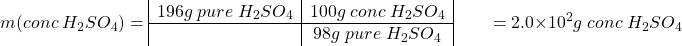 \[m(conc\; H_2SO_4) =  \begin{array}{|c|c|} 196 g\; pure\;H_2SO_4 &100 g\; conc\; H_2SO_4 \\ \hline & 98 g\;pure\; H_2SO_4 \end{array}\\ \;\;\;\;\;\;\; =  2.0\times10^2 g\;conc\; H_2SO_4\]