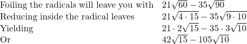 \begin{array}{ll} \text{Foiling the radicals will leave you with} & 21\sqrt{60}-35\sqrt{90} \\ \text{Reducing inside the radical leaves} & 21\sqrt{4\cdot 15}-35\sqrt{9\cdot 10}\\ \text{Yielding} & 21\cdot 2\sqrt{15} - 35\cdot 3\sqrt{10} \\ \text{Or} & 42\sqrt{15} - 105\sqrt{10} \end{array}