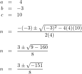 \begin{array}{rrl} \\ \\ \\ \\ \\ \\ \\ \\ \\ \\ \\ a&=&\phantom{0}4 \\ b&=&-3 \\ c&=&10 \\ \\ n&=&\dfrac{-(-3)\pm \sqrt{(-3)^2-4(4)(10)}}{2(4)} \\ \\ n&=&\dfrac{3\pm \sqrt{9-160}}{8} \\ \\ n&=&\dfrac{3\pm \sqrt{-151}}{8} \\ \\ \end{array}