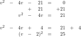 \begin{array}{rrrrrrrrr} \\ \\ \\ \\ \\ v^2&-&4v&-&21&=&0&& \\ &&&+&21&&+21&& \\ \midrule &&v^2&-&4v&=&21&& \\ \\ v^2&-&4v&+&4&=&21&+&4 \\ &&(v&-&2)^2&=&25&& \end{array}