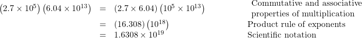  \begin{array}{cccc}\hfill \left(2.7\times{10}^{5}\right)\left(6.04\times{10}^{13}\right)& =& \left(2.7\times6.04\right)\left({10}^{5}\times{10}^{13}\right)\hfill & \begin{array}{l}\phantom{\rule{4em}{0ex}}\text{Commutative and associative}\hfill \\ \phantom{\rule{4em}{0ex}}\text{properties of multiplication}\hfill \end{array}\hfill \\ & =& \left(16.308\right)\left({10}^{18}\right)\hfill & \phantom{\rule{4em}{0ex}}\text{Product rule of exponents}\hfill \\ & =& 1.6308\times{10}^{19}\hfill & \phantom{\rule{4em}{0ex}}\text{Scientific notation}\hfill \end{array}