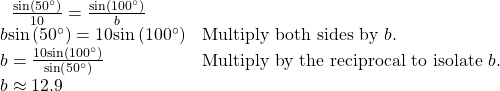 \begin{array}{ll}\begin{array}{l}\hfill \\ \,\text{ }\frac{\mathrm{sin}\left(50^{\circ}\right)}{10}=\frac{\mathrm{sin}\left(100^{\circ}\right)}{b}\hfill \end{array}\hfill & \hfill \\ \text{ }b\mathrm{sin}\left(50^{\circ}\right)=10\mathrm{sin}\left(100^{\circ}\right)\hfill & \text{Multiply both sides by }b.\hfill \\ \text{ }b=\frac{10\mathrm{sin}\left(100^{\circ}\right)}{\mathrm{sin}\left(50^{\circ}\right)}\begin{array}{cccc}& & & \end{array}\hfill & \text{Multiply by the reciprocal to isolate }b.\hfill \\ \text{ }b\approx 12.9\hfill & \hfill \end{array}