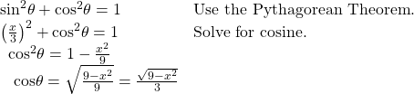 \begin{array}{ll}{\mathrm{sin}}^{2}\theta +{\mathrm{cos}}^{2}\theta =1\hfill & \text{Use the Pythagorean Theorem}.\hfill \\ {\left(\frac{x}{3}\right)}^{2}+{\mathrm{cos}}^{2}\theta =1\hfill & \text{Solve for cosine}.\hfill \\ \text{ }\,{\mathrm{cos}}^{2}\theta =1-\frac{{x}^{2}}{9}\hfill & \hfill \\ \text{ }\,\text{ }\mathrm{cos}\theta =±\sqrt{\frac{9-{x}^{2}}{9}}=±\frac{\sqrt{9-{x}^{2}}}{3}\hfill & \hfill \end{array}