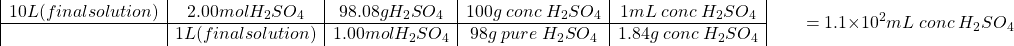 \[ \begin{array}{|c|c|c|c|c|} 10 L (final solution)&2.00 mol H_2SO_4 & 98.08 g H_2SO_4&100 g\; conc\; H_2SO_4 &1 mL\; conc\;H_2SO_4 \\ \hline & 1 L (final solution)&1.00 mol H_2SO_4 & 98 g\;pure\; H_2SO_4& 1.84 g\;conc\; H_2SO_4\end{array}\\ \;\;\;\;\;\;\; =1.1\times10^2 mL\;conc\; H_2SO_4\]