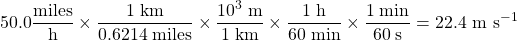 \[50.0 \frac{\mathrm{miles}}{\mathrm{h}}\times\frac{1\;\mathrm{km}}{0.6214\;\mathrm{miles}}\times\frac{10^3\;\mathrm{m}}{1\;\mathrm{km}}\times\frac{1\;\mathrm{h}}{60\;\mathrm{min}}\times\frac{1\;\mathrm{min}}{60\;\mathrm{s}}=22.4 \mbox{ m s^{-1}}\]