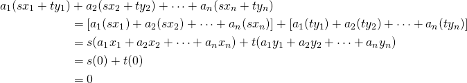 \begin{align*} a_1(sx_1 + ty_1) &+ a_2(sx_2 + ty_2) + \dots + a_n(sx_n + ty_n) \\ &= [a_1(sx_1) + a_2(sx_2) + \dots + a_n(sx_n)] + [a_1(ty_1) + a_2(ty_2) + \dots + a_n(ty_n)] \\ &= s(a_1x_1 + a_2x_2 + \dots + a_nx_n) + t(a_1y_1 + a_2y_2 + \dots + a_ny_n) \\ &= s(0) + t(0)\\ &= 0 \end{align*}