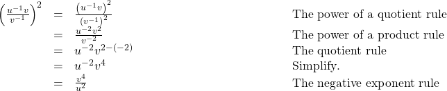  \begin{array}{cccc}\hfill {\left(\frac{{u}^{-1}v}{{v}^{-1}}\right)}^{2}& =& \frac{{\left({u}^{-1}v\right)}^{2}}{{\left({v}^{-1}\right)}^{2}}\hfill & \phantom{\rule{12em}{0ex}}\text{The power of a quotient rule}\hfill \\ & =& \frac{{u}^{-2}{v}^{2}}{{v}^{-2}}\hfill & \phantom{\rule{12em}{0ex}}\text{The power of a product rule}\hfill \\ & =& {u}^{-2}{v}^{2-\left(-2\right)}& \phantom{\rule{12em}{0ex}}\text{The quotient rule}\hfill \\ & =& {u}^{-2}{v}^{4}\hfill & \phantom{\rule{12em}{0ex}}\text{Simplify}.\hfill \\ & =& \frac{{v}^{4}}{{u}^{2}}\hfill & \phantom{\rule{12em}{0ex}}\text{The negative exponent rule}\hfill \end{array}