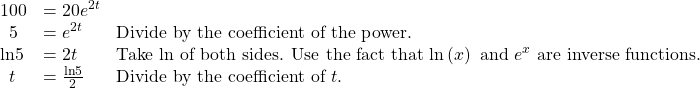 \begin{array}{lll}100\hfill & =20{e}^{2t}\hfill & \hfill \\ \,\,\,5\hfill & ={e}^{2t}\hfill & \text{Divide by the coefficient of the power}\text{.}\hfill \\ \mathrm{ln}5\hfill & =2t\hfill & \text{Take ln of both sides}\text{. Use the fact that }\mathrm{ln}\left(x\right)\text{ and }{e}^{x}\text{ are inverse functions}\text{.}\hfill \\ \,\,\,t\hfill & =\frac{\mathrm{ln}5}{2}\,\,\,\,\,\hfill & \text{Divide by the coefficient of }t\text{.}\hfill \end{array}