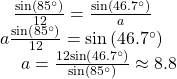 \begin{array}{l}\begin{array}{l}\hfill \\ \begin{array}{l}\hfill \\ \frac{\mathrm{sin}\left(85^{\circ}\right)}{12}=\frac{\mathrm{sin}\left(46.7^{\circ}\right)}{a}\hfill \end{array}\hfill \end{array}\hfill \\ \,a\frac{\mathrm{sin}\left(85^{\circ}\right)}{12}=\mathrm{sin}\left(46.7^{\circ}\right)\hfill \\ \text{ }\,\,\,\,\,\,a=\frac{12\mathrm{sin}\left(46.7^{\circ}\right)}{\mathrm{sin}\left(85^{\circ}\right)}\approx 8.8\hfill \end{array}