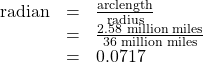 \begin{array}{ccc}\hfill \text{radian}& =& \frac{\text{arclength}}{\text{radius}}\hfill \\ & =& \frac{2.\text{58 million miles}}{36\text{ million miles}}\hfill \\ & =& 0.0717\hfill \end{array}