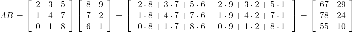 \begin{equation*} AB = \left[ \begin{array}{rrr} 2 & 3 & 5 \\ 1 & 4 & 7 \\ 0 & 1 & 8 \end{array} \right] \left[ \begin{array}{rr} 8 & 9 \\ 7 & 2 \\ 6 & 1 \end{array} \right]= \left[ \arraycolsep=8pt \begin{array}{cc} 2 \cdot 8 + 3 \cdot 7 + 5 \cdot 6 & 2 \cdot 9 + 3 \cdot 2 + 5 \cdot 1 \\ 1 \cdot 8 + 4 \cdot 7 + 7 \cdot 6 & 1 \cdot 9 + 4 \cdot 2 + 7 \cdot 1 \\ 0 \cdot 8 + 1 \cdot 7 + 8 \cdot 6 & 0 \cdot 9 + 1 \cdot 2 + 8 \cdot 1 \end{array} \right] = \left[ \begin{array}{rr} 67 & 29 \\ 78 & 24 \\ 55 & 10 \end{array} \right] \end{equation*}