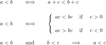 \begin{eqnarray*} &&  \quad  a < b  \qquad\Longleftrightarrow\qquad  a + c < b + c \\ \\ &&  \quad   a < b  \qquad\Longleftrightarrow\qquad  \left\{ \begin{array}{ll} a  c < b  c & \hbox{ if } \quad c>0 \\ \\ a  c > b  c & \hbox{ if } \quad c<0 \end{array} \right. \\ \\ &&  \quad  a < b\qquad \hbox{ and }  \qquad  b< c \qquad \Longrightarrow\qquad  a< c \end{eqnarray*}