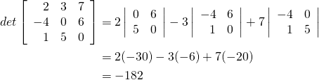\begin{align*} \func{det}\left[ \begin{array}{rrr} 2 & 3 & 7 \\ -4 & 0 & 6 \\ 1 & 5 & 0 \end{array} \right] &= 2 \left| \begin{array}{rr} 0 & 6 \\ 5 & 0 \end{array} \right| - 3 \left| \begin{array}{rr} -4 & 6 \\ 1 & 0 \end{array} \right| + 7 \left| \begin{array}{rr} -4 & 0 \\ 1 & 5 \end{array} \right| \\ &= 2 (-30) - 3(-6) + 7(-20) \\ &= -182 \end{align*}