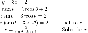 \begin{array}{ll}\text{ }y=3x+2\hfill & \hfill \\ \text{ }r\mathrm{sin}\,\theta =3r\mathrm{cos}\,\theta +2\hfill & \hfill \\ \,r\mathrm{sin}\,\theta -3r\mathrm{cos}\,\theta =2\hfill & \hfill \\ r\left(\mathrm{sin}\,\theta -3\mathrm{cos}\,\theta \right)=2\hfill & \text{Isolate }r.\hfill \\ \text{ }\,\,\,r=\frac{2}{\mathrm{sin}\,\theta -3\mathrm{cos}\,\theta }\begin{array}{cccc}& & & \end{array}\hfill & \text{Solve for }r.\hfill \end{array}