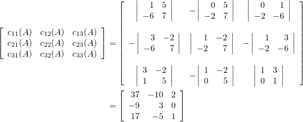 \begin{align*} \left[ \begin{array}{rrr} c_{11}(A) & c_{12}(A) & c_{13}(A) \\ c_{21}(A) & c_{22}(A) & c_{23}(A) \\ c_{31}(A) & c_{32}(A) & c_{33}(A) \end{array}\right] &= \left[ \begin{array}{ccc} \left| \begin{array}{rr} 1 & 5 \\ -6 & 7 \end{array}\right| & -\left| \begin{array}{rr} 0 & 5 \\ -2 & 7 \end{array}\right| & \left| \begin{array}{rr} 0 & 1 \\ -2 & -6 \end{array}\right| \\ & & \\ -\left| \begin{array}{rr} 3 & -2 \\ -6 & 7 \end{array}\right| & \left| \begin{array}{rr} 1 & -2 \\ -2 & 7 \end{array}\right| & -\left| \begin{array}{rr} 1 & 3 \\ -2 & -6 \end{array}\right| \\ & & \\ \left| \begin{array}{rr} 3 & -2 \\ 1 & 5 \end{array}\right| & -\left| \begin{array}{rr} 1 & -2 \\ 0 & 5 \end{array}\right| & \left| \begin{array}{rr} 1 & 3 \\ 0 & 1 \end{array}\right| \end{array}\right] \\ &= \left[ \begin{array}{rrr} 37 & -10 & 2 \\ -9 & 3 & 0 \\ 17 & -5 & 1 \end{array}\right] \end{align*}