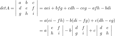 \begin{align*} \func{det } A = \left| \begin{array}{ccc} a & b & c \\ d & e & f \\ g & h & i \end{array} \right| &= aei + bfg + cdh - ceg - afh - bdi \\ &= a (ei-fh) - b(di-fg) + c(dh-eg) \\ &= a \left| \begin{array}{cc} e & f \\ h & i \end{array} \right| - b \left| \begin{array}{cc} d & f \\ g & i \end{array} \right| + c \left| \begin{array}{cc} d & e \\ g & h \end{array} \right| \end{align*}