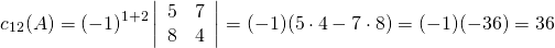 \begin{equation*} c_{12}(A) = (-1)^{1+2} \left| \begin{array}{rr} 5 & 7 \\ 8 & 4 \end{array} \right| = (-1)(5 \cdot 4 - 7 \cdot 8) = (-1)(-36)=36 \end{equation*}