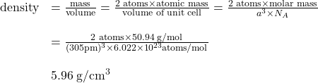 \[\begin{array}{rl} \textrm{density} & = \frac{\textrm{mass}}{\textrm{volume}} = \frac{2\textrm{ atoms}\times \textrm{atomic mass}}{\textrm{volume of unit cell}} = \frac{2\textrm{ atoms}\times \textrm{molar mass}}{a^3 \times N_A}\\ \\ &= \frac{2\textrm{ atoms}\times 50.94\textrm{ g/mol}}{(305\textrm{pm})^3\times 6.022\times 10^{23}\textrm{atoms/mol}}\\ \\ &5.96\mathrm{\;g/cm^3} \]