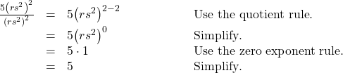  \begin{array}{cccc}\hfill \frac{5{\left(r{s}^{2}\right)}^{2}}{{\left(r{s}^{2}\right)}^{2}}& =& 5{\left(r{s}^{2}\right)}^{2-2}\hfill & \phantom{\rule{5em}{0ex}}\text{Use the quotient rule}.\hfill \\ & =& 5{\left(r{s}^{2}\right)}^{0}\hfill & \phantom{\rule{5em}{0ex}}\text{Simplify}.\hfill \\ & =& 5\cdot 1\hfill & \phantom{\rule{5em}{0ex}}\text{Use the zero exponent rule}.\hfill \\ & =& 5\hfill & \phantom{\rule{5em}{0ex}}\text{Simplify}.\hfill \end{array}