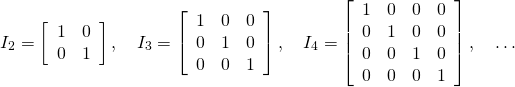 \begin{equation*} I_{2} = \left[ \begin{array}{rr} 1 & 0 \\ 0 & 1 \end{array} \right], \quad I_{3} = \left[ \begin{array}{rrr} 1 & 0 & 0 \\ 0 & 1 & 0 \\ 0 & 0 & 1 \end{array} \right], \quad I_{4} = \left[ \begin{array}{rrrr} 1 & 0 & 0 & 0 \\ 0 & 1 & 0 & 0 \\ 0 & 0 & 1 & 0 \\ 0 & 0 & 0 & 1 \end{array} \right], \quad \dots \end{equation*}