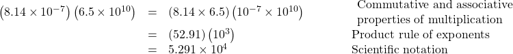  \begin{array}{cccc}\hfill \left(8.14\times{10}^{-7}\right)\left(6.5\times{10}^{10}\right)& =& \left(8.14\times6.5\right)\left({10}^{-7}\times{10}^{10}\right)\hfill & \begin{array}{l}\phantom{\rule{3em}{0ex}}\text{Commutative and associative}\hfill \\ \phantom{\rule{3em}{0ex}}\text{properties of multiplication}\hfill \end{array}\hfill \\ & =& \left(52.91\right)\left({10}^{3}\right)\hfill & \phantom{\rule{3em}{0ex}}\text{Product rule of exponents}\hfill \\ & =& 5.291\times{10}^{4}\hfill & \phantom{\rule{3em}{0ex}}\text{Scientific notation}\hfill \end{array}