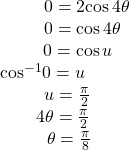 \begin{array}{c}\,\,\,\,\,\,\,\,\,\,\,\,\,\,\,\,\,\,\,\,\,\,\,\,\,\,\,\,\,\,0=2\mathrm{cos}\,4\theta \\ \,\,\,\,\,\,\,\,\,\,\,\,\,\,\,\,\,\,\,\,\,\,\,\,\,\,\,0=\mathrm{cos}\,4\theta \\ \,\,\,\,\,\,\,\,\,\,\,\,\,\,\,\,\,\,\,\,\,\,\,\,0=\mathrm{cos}\,u\\ {\mathrm{cos}}^{-1}0=u\\ \,\,\,\,\,\,\,\,\,\,\,\,\,\,\,\,\,u=\frac{\pi }{2}\\ \,\,\,\,\,\,\,\,\,\,\,\,\,\,4\theta =\frac{\pi }{2}\\ \,\,\,\,\,\,\,\,\,\,\,\,\,\,\,\,\,\,\theta =\frac{\pi }{8}\end{array}