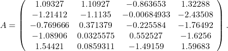 \[A=\left(\begin{array}{cccc}1.09327 & 1.10927 & -0.863653 & 1.32288 \\ -1.21412 & -1.1135 & -0.00684933 & -2.43508 \\ -0.769666 & 0.371379 & -0.225584 & -1.76492 \\ -1.08906 & 0.0325575 & 0.552527 & -1.6256 \\ 1.54421 & 0.0859311 & -1.49159 & 1.59683\end{array}\right).\]