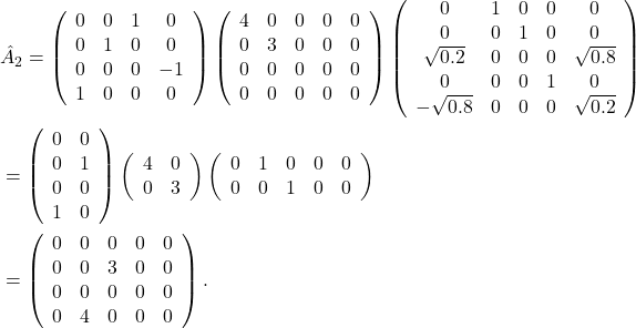 \begin{aligned} & \hat{A}_2=\left(\begin{array}{cccc} 0 & 0 & 1 & 0 \\ 0 & 1 & 0 & 0 \\ 0 & 0 & 0 & -1 \\ 1 & 0 & 0 & 0 \end{array}\right)\left(\begin{array}{ccccc} 4 & 0 & 0 & 0 & 0 \\ 0 & 3 & 0 & 0 & 0 \\ 0 & 0 & 0 & 0 & 0 \\ 0 & 0 & 0 & 0 & 0 \end{array}\right)\left(\begin{array}{ccccc} 0 & 1 & 0 & 0 & 0 \\ 0 & 0 & 1 & 0 & 0 \\ \sqrt{0.2} & 0 & 0 & 0 & \sqrt{0.8} \\ 0 & 0 & 0 & 1 & 0 \\ -\sqrt{0.8} & 0 & 0 & 0 & \sqrt{0.2} \end{array}\right) \\ & =\left(\begin{array}{ll} 0 & 0 \\ 0 & 1 \\ 0 & 0 \\ 1 & 0 \end{array}\right)\left(\begin{array}{ll} 4 & 0 \\ 0 & 3 \end{array}\right)\left(\begin{array}{lllll} 0 & 1 & 0 & 0 & 0 \\ 0 & 0 & 1 & 0 & 0 \end{array}\right) \\ & =\left(\begin{array}{lllll} 0 & 0 & 0 & 0 & 0 \\ 0 & 0 & 3 & 0 & 0 \\ 0 & 0 & 0 & 0 & 0 \\ 0 & 4 & 0 & 0 & 0 \end{array}\right) . \\ & \end{aligned}