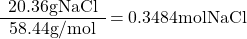 \[\begin{array}{c} \mathrm{20.36 g NaCl} \\ \hline \mathrm{58.44 g/mol}\end{array} = 0.3484 \mathrm{ mol NaCl}\]