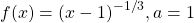 f(x)={(x-1)}^{-1\text{/}3},a=1