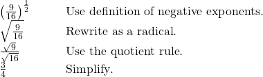  \begin{array}{cc}{\left(\frac{9}{16}\right)}^{\frac{1}{2}}\hfill & \phantom{\rule{2em}{0ex}}\text{  }\text{Use definition of negative exponents}.\hfill \\ \sqrt{\frac{9}{16}}\hfill & \phantom{\rule{2em}{0ex}}\text{  }\text{Rewrite as a radical}.\hfill \\ \frac{\sqrt{9}}{\sqrt{16}}\hfill & \phantom{\rule{2em}{0ex}}\text{  }\text{Use the quotient rule}.\hfill \\ \frac{3}{4}\hfill & \phantom{\rule{2em}{0ex}}\text{  }\text{Simplify}.\hfill \end{array}