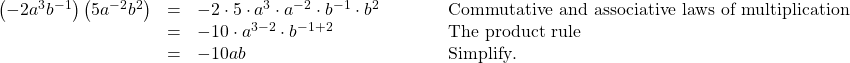  \begin{array}{cccc}\hfill \left(-2{a}^{3}{b}^{-1}\right)\left(5{a}^{-2}{b}^{2}\right)& =& -2\cdot 5\cdot {a}^{3}\cdot {a}^{-2}\cdot {b}^{-1}\cdot {b}^{2}\hfill & \phantom{\rule{3em}{0ex}}\text{Commutative and associative laws of multiplication}\hfill \\ & =& -10\cdot {a}^{3-2}\cdot {b}^{-1+2}\hfill & \phantom{\rule{3em}{0ex}}\text{The product rule}\hfill \\ & =& -10ab\hfill & \phantom{\rule{3em}{0ex}}\text{Simplify}.\hfill \end{array}