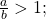 \,\frac{a}{b}>1;